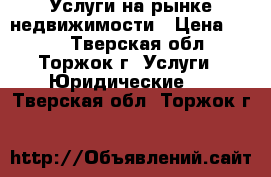 Услуги на рынке недвижимости › Цена ­ 100 - Тверская обл., Торжок г. Услуги » Юридические   . Тверская обл.,Торжок г.